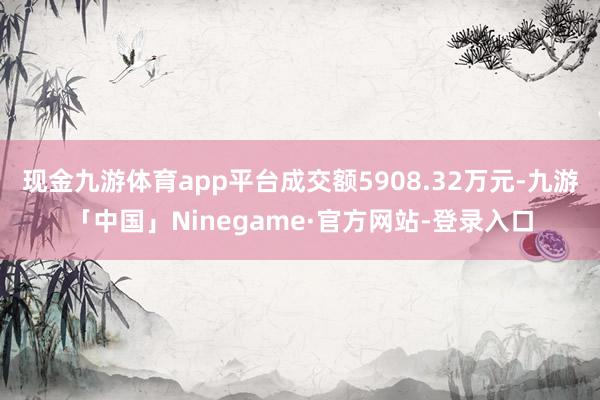 现金九游体育app平台成交额5908.32万元-九游「中国」Ninegame·官方网站-登录入口