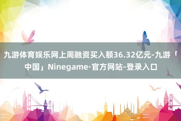九游体育娱乐网上周融资买入额36.32亿元-九游「中国」Ninegame·官方网站-登录入口