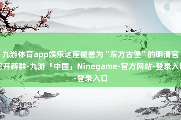 九游体育app娱乐这座被誉为“东方古堡”的明清官宅开辟群-九游「中国」Ninegame·官方网站-登录入口