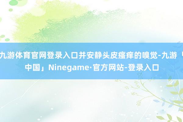 九游体育官网登录入口并安静头皮瘙痒的嗅觉-九游「中国」Ninegame·官方网站-登录入口