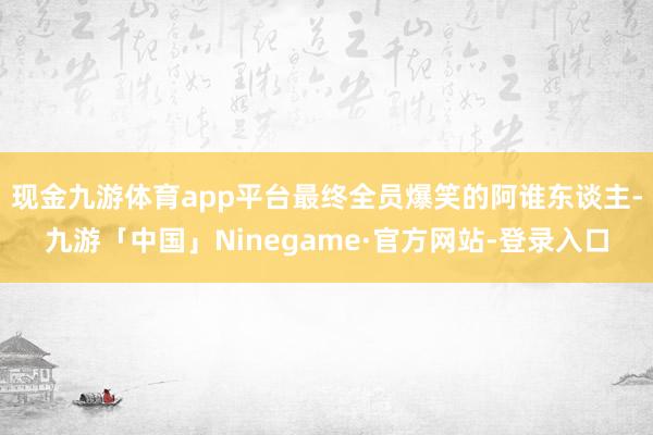 现金九游体育app平台最终全员爆笑的阿谁东谈主-九游「中国」Ninegame·官方网站-登录入口