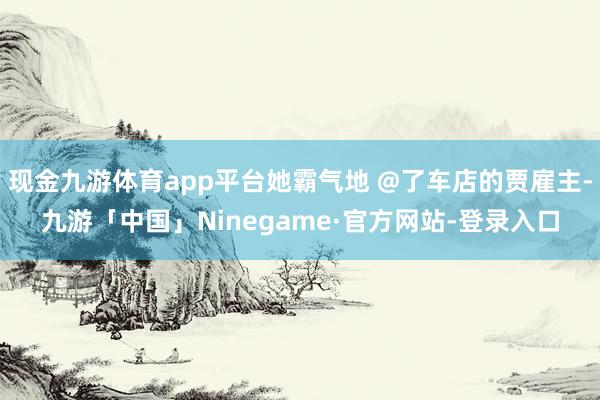 现金九游体育app平台她霸气地 @了车店的贾雇主-九游「中国」Ninegame·官方网站-登录入口