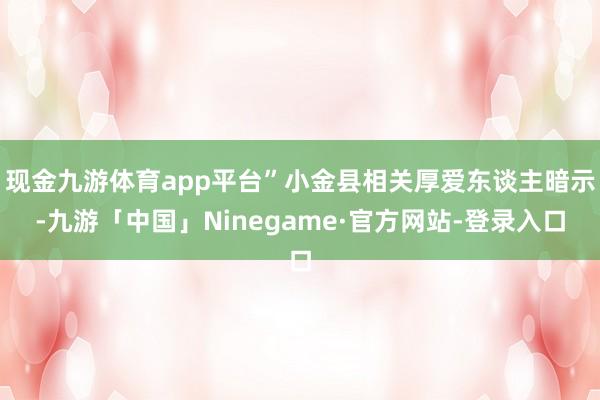 现金九游体育app平台”小金县相关厚爱东谈主暗示-九游「中国」Ninegame·官方网站-登录入口