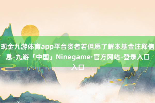 现金九游体育app平台资者若但愿了解本基金注释信息-九游「中国」Ninegame·官方网站-登录入口