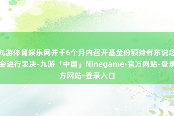 九游体育娱乐网并于6个月内召开基金份额持有东说念主大会进行表决-九游「中国」Ninegame·官方网站-登录入口