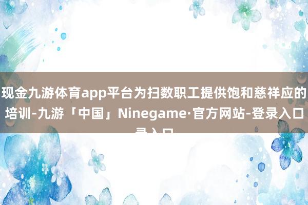 现金九游体育app平台为扫数职工提供饱和慈祥应的培训-九游「中国」Ninegame·官方网站-登录入口
