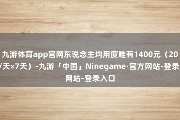 九游体育app官网东说念主均用度唯有1400元（200元/天×7天）-九游「中国」Ninegame·官方网站-登录入口