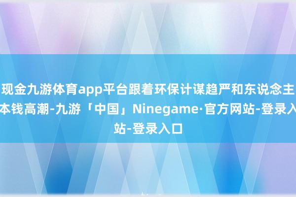 现金九游体育app平台跟着环保计谋趋严和东说念主工本钱高潮-九游「中国」Ninegame·官方网站-登录入口