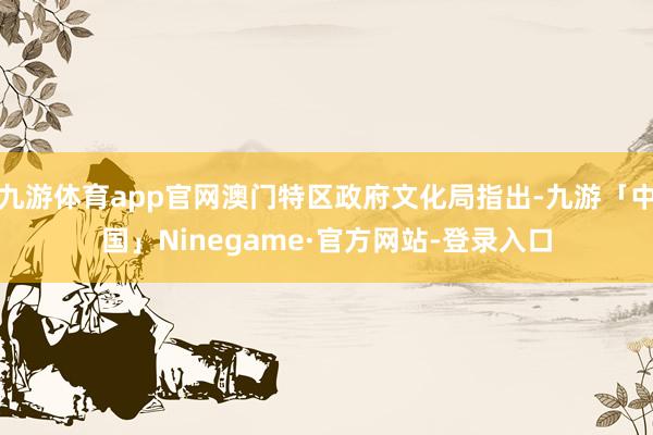 九游体育app官网澳门特区政府文化局指出-九游「中国」Ninegame·官方网站-登录入口