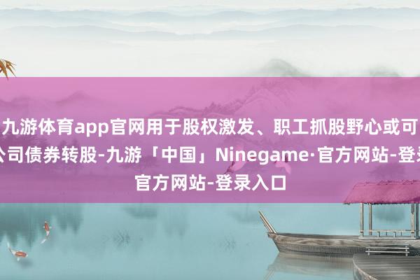 九游体育app官网用于股权激发、职工抓股野心或可退换公司债券转股-九游「中国」Ninegame·官方网站-登录入口