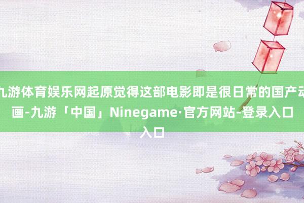 九游体育娱乐网起原觉得这部电影即是很日常的国产动画-九游「中国」Ninegame·官方网站-登录入口