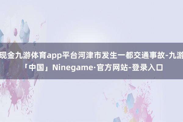 现金九游体育app平台河津市发生一都交通事故-九游「中国」Ninegame·官方网站-登录入口