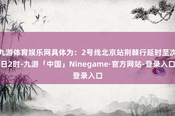 九游体育娱乐网具体为：2号线北京站荆棘行延时至次日2时-九游「中国」Ninegame·官方网站-登录入口