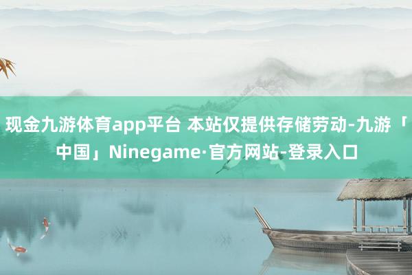 现金九游体育app平台 本站仅提供存储劳动-九游「中国」Ninegame·官方网站-登录入口