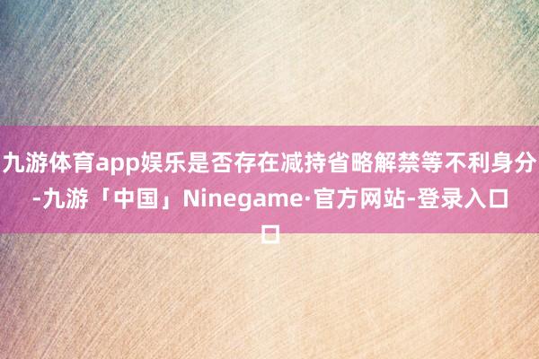 九游体育app娱乐是否存在减持省略解禁等不利身分-九游「中国」Ninegame·官方网站-登录入口