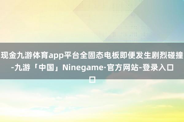 现金九游体育app平台全固态电板即便发生剧烈碰撞-九游「中国」Ninegame·官方网站-登录入口