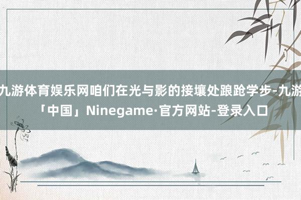 九游体育娱乐网咱们在光与影的接壤处踉跄学步-九游「中国」Ninegame·官方网站-登录入口