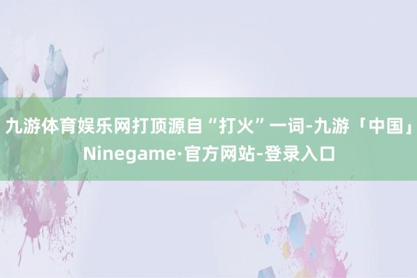 九游体育娱乐网打顶源自“打火”一词-九游「中国」Ninegame·官方网站-登录入口
