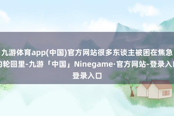 九游体育app(中国)官方网站很多东谈主被困在焦急的轮回里-九游「中国」Ninegame·官方网站-登录入口