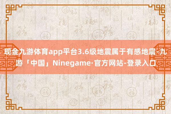 现金九游体育app平台3.6级地震属于有感地震-九游「中国」Ninegame·官方网站-登录入口