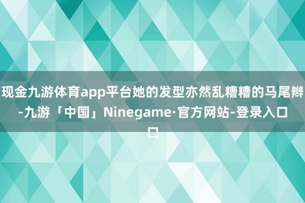 现金九游体育app平台她的发型亦然乱糟糟的马尾辫-九游「中国」Ninegame·官方网站-登录入口