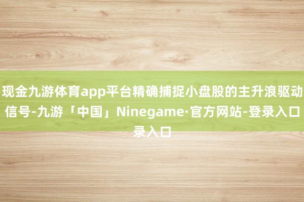 现金九游体育app平台精确捕捉小盘股的主升浪驱动信号-九游「中国」Ninegame·官方网站-登录入口