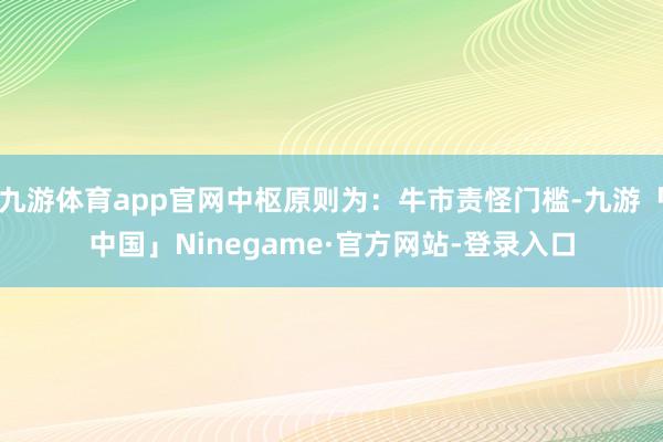 九游体育app官网中枢原则为：牛市责怪门槛-九游「中国」Ninegame·官方网站-登录入口