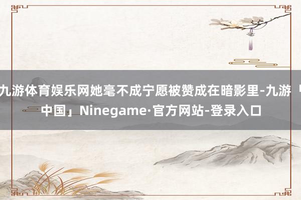 九游体育娱乐网她毫不成宁愿被赞成在暗影里-九游「中国」Ninegame·官方网站-登录入口