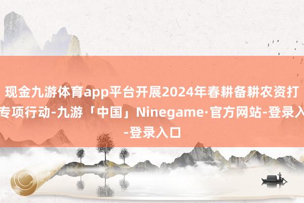现金九游体育app平台开展2024年春耕备耕农资打假专项行动-九游「中国」Ninegame·官方网站-登录入口