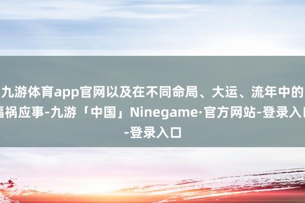 九游体育app官网以及在不同命局、大运、流年中的福祸应事-九游「中国」Ninegame·官方网站-登录入口