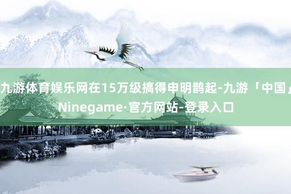 九游体育娱乐网在15万级搞得申明鹊起-九游「中国」Ninegame·官方网站-登录入口