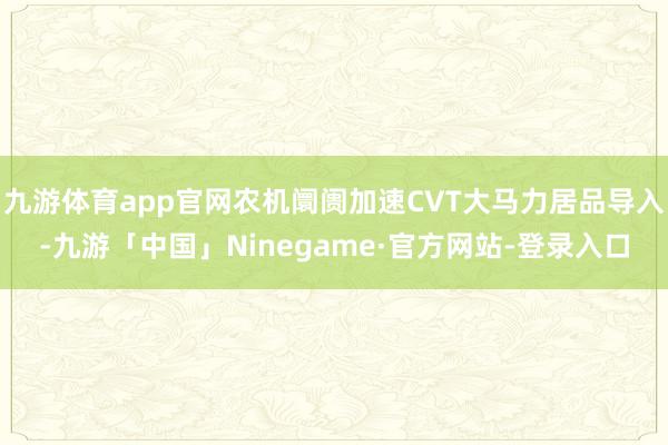 九游体育app官网农机阛阓加速CVT大马力居品导入-九游「中国」Ninegame·官方网站-登录入口