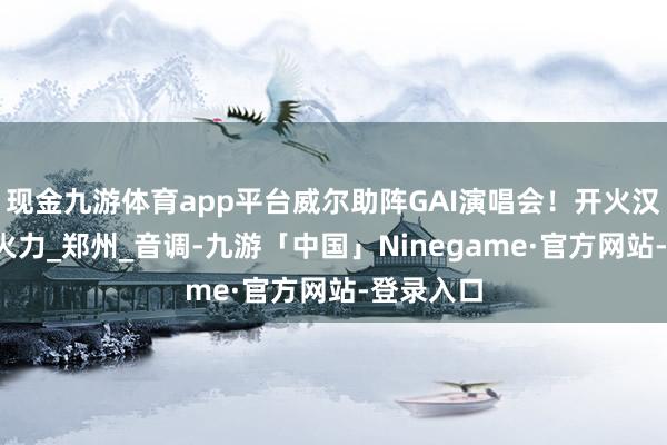 现金九游体育app平台威尔助阵GAI演唱会！开火汉化组！_火力_郑州_音调-九游「中国」Ninegame·官方网站-登录入口