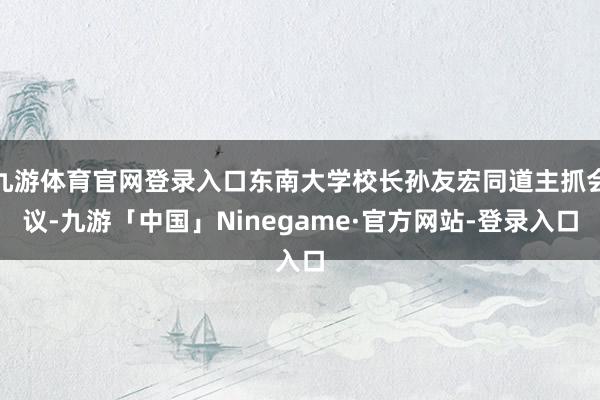 九游体育官网登录入口东南大学校长孙友宏同道主抓会议-九游「中国」Ninegame·官方网站-登录入口