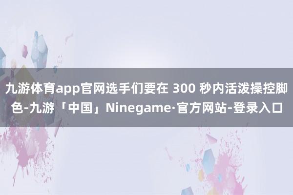 九游体育app官网选手们要在 300 秒内活泼操控脚色-九游「中国」Ninegame·官方网站-登录入口
