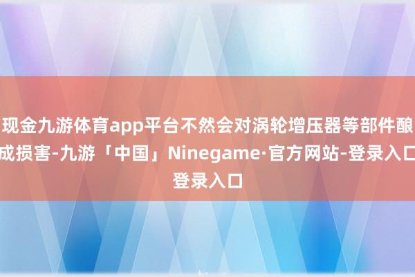 现金九游体育app平台不然会对涡轮增压器等部件酿成损害-九游「中国」Ninegame·官方网站-登录入口