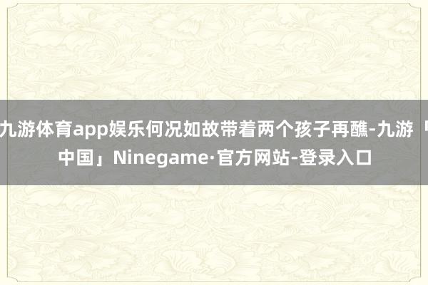 九游体育app娱乐何况如故带着两个孩子再醮-九游「中国」Ninegame·官方网站-登录入口