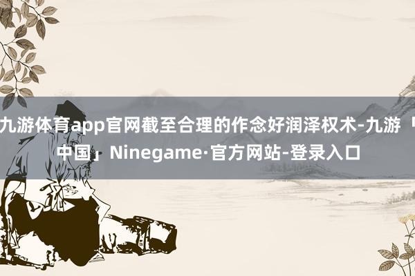 九游体育app官网截至合理的作念好润泽权术-九游「中国」Ninegame·官方网站-登录入口