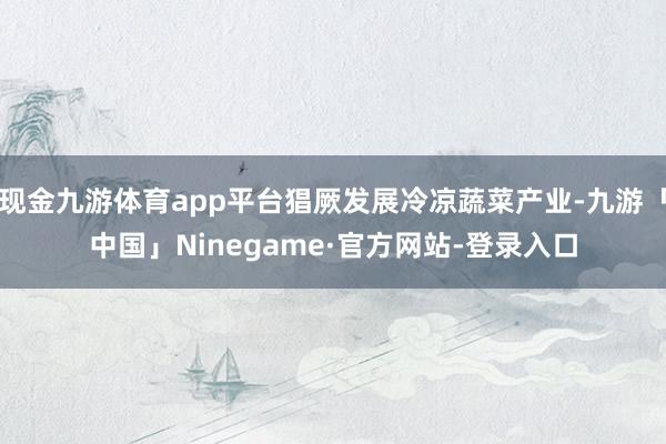 现金九游体育app平台猖厥发展冷凉蔬菜产业-九游「中国」Ninegame·官方网站-登录入口