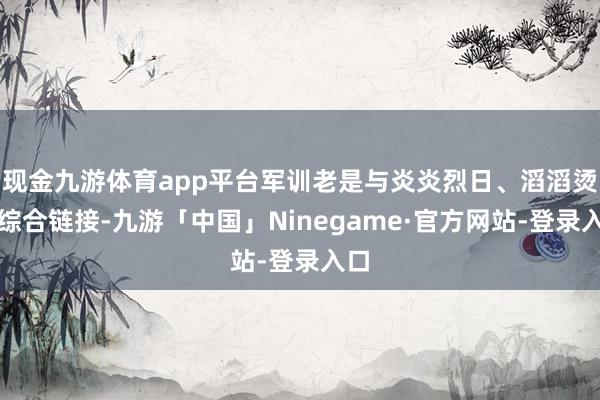 现金九游体育app平台军训老是与炎炎烈日、滔滔烫浪综合链接-九游「中国」Ninegame·官方网站-登录入口