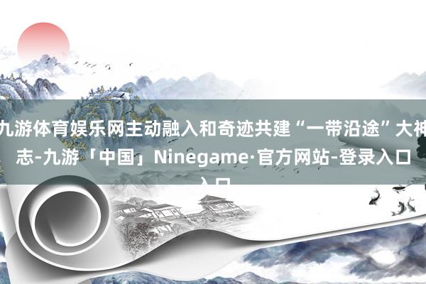 九游体育娱乐网主动融入和奇迹共建“一带沿途”大神志-九游「中国」Ninegame·官方网站-登录入口