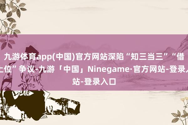九游体育app(中国)官方网站深陷“知三当三”“借子上位”争议-九游「中国」Ninegame·官方网站-登录入口