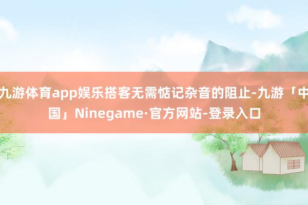 九游体育app娱乐搭客无需惦记杂音的阻止-九游「中国」Ninegame·官方网站-登录入口