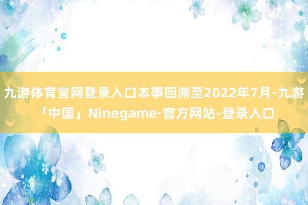 九游体育官网登录入口本事回溯至2022年7月-九游「中国」Ninegame·官方网站-登录入口