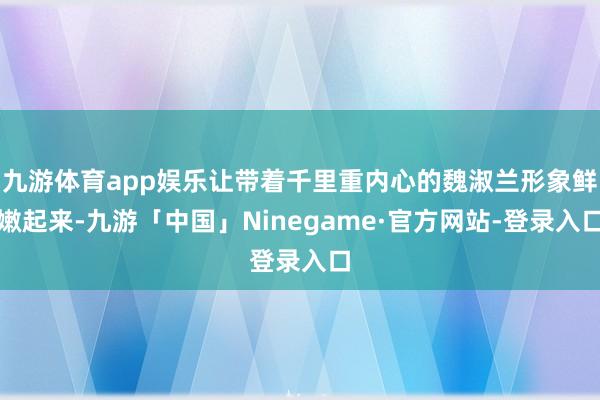 九游体育app娱乐让带着千里重内心的魏淑兰形象鲜嫩起来-九游「中国」Ninegame·官方网站-登录入口