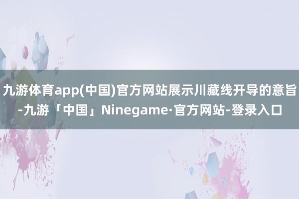 九游体育app(中国)官方网站展示川藏线开导的意旨-九游「中国」Ninegame·官方网站-登录入口