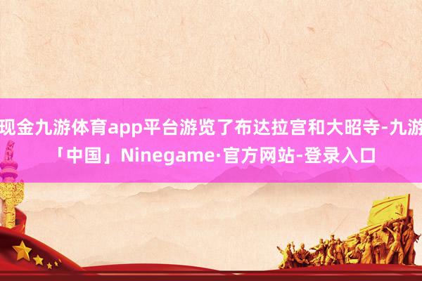 现金九游体育app平台游览了布达拉宫和大昭寺-九游「中国」Ninegame·官方网站-登录入口
