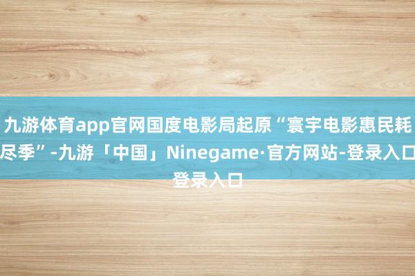 九游体育app官网国度电影局起原“寰宇电影惠民耗尽季”-九游「中国」Ninegame·官方网站-登录入口