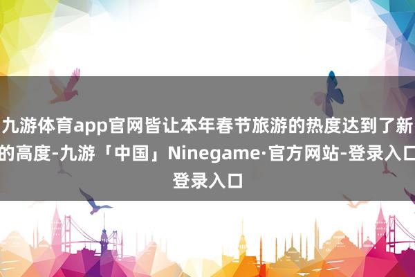 九游体育app官网皆让本年春节旅游的热度达到了新的高度-九游「中国」Ninegame·官方网站-登录入口