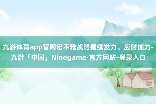 九游体育app官网宏不雅战略握续发力、应时加力-九游「中国」Ninegame·官方网站-登录入口
